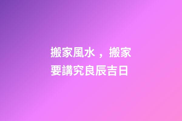 搬家風水，搬家要講究良辰吉日